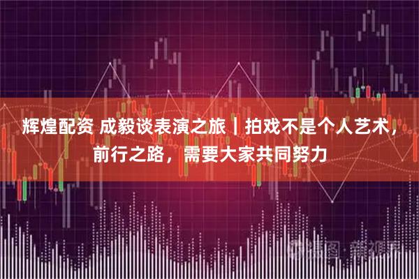 辉煌配资 成毅谈表演之旅｜拍戏不是个人艺术，前行之路，需要大家共同努力