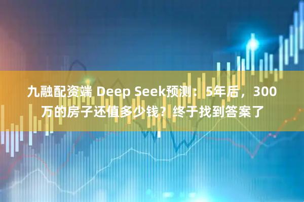 九融配资端 Deep Seek预测：5年后，300万的房子还值多少钱？终于找到答案了