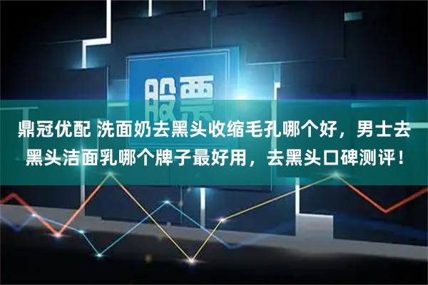 鼎冠优配 洗面奶去黑头收缩毛孔哪个好，男士去黑头洁面乳哪个牌子最好用，去黑头口碑测评！