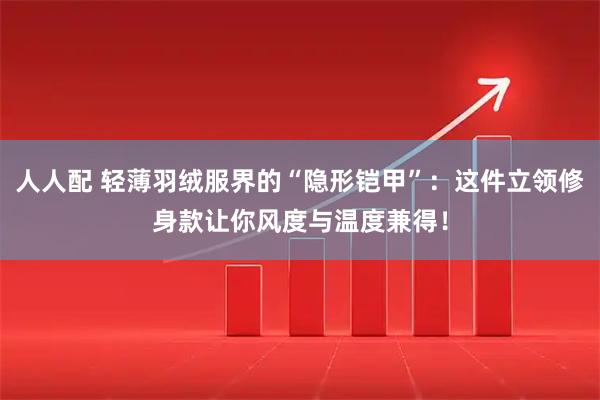 人人配 轻薄羽绒服界的“隐形铠甲”：这件立领修身款让你风度与温度兼得！