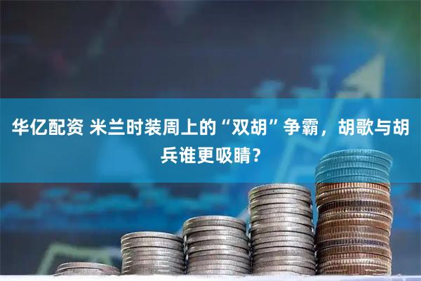 华亿配资 米兰时装周上的“双胡”争霸，胡歌与胡兵谁更吸睛？