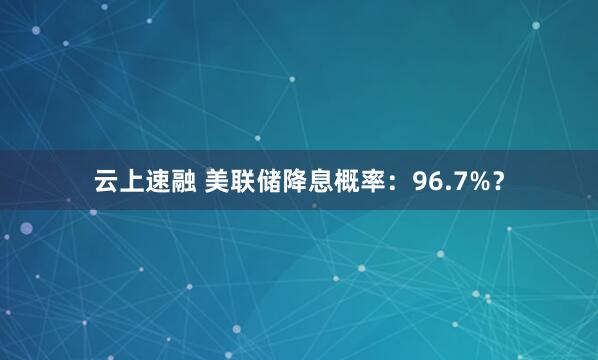 云上速融 美联储降息概率：96.7%？