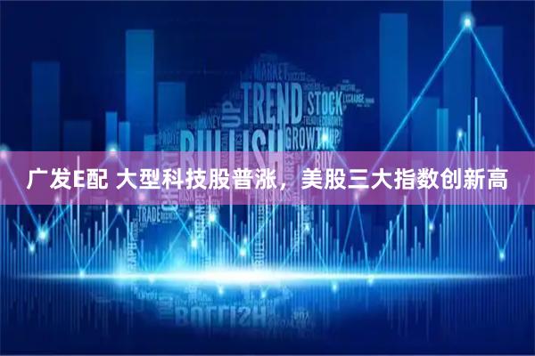 广发E配 大型科技股普涨，美股三大指数创新高
