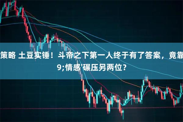 盛谷策略 土豆实锤！斗帝之下第一人终于有了答案，竟靠&#39;情感&#39;碾压另两位？