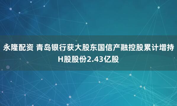 永隆配资 青岛银行获大股东国信产融控股累计增持H股股份2.43亿股