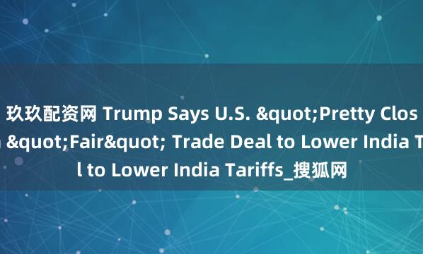 玖玖配资网 Trump Says U.S. &quot;Pretty Close to&quot; a &quot;Fair&quot; Trade Deal to Lower India Tariffs_搜狐网