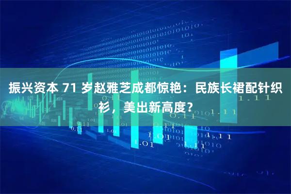 振兴资本 71 岁赵雅芝成都惊艳：民族长裙配针织衫，美出新高度？