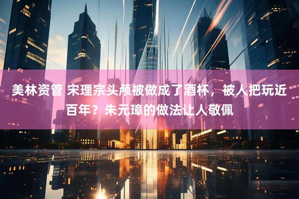 美林资管 宋理宗头颅被做成了酒杯,被人把玩近百年?朱元璋的做法让人敬佩