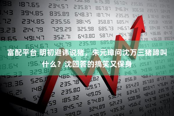 富配平台 明初避讳说猪,朱元璋问沈万三猪蹄叫什么?沈回答的搞笑又保身