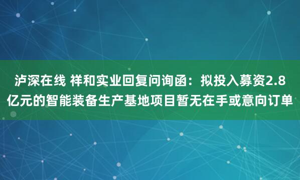 泸深在线 祥和实业回复问询函：拟投入募资2.8亿元的智能装备生产基地项目暂无在手或意向订单