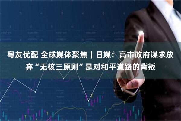 粤友优配 全球媒体聚焦｜日媒：高市政府谋求放弃“无核三原则”是对和平道路的背叛