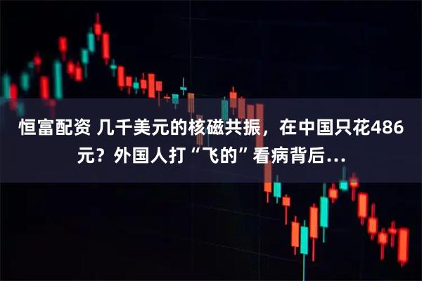 恒富配资 几千美元的核磁共振，在中国只花486元？外国人打“飞的”看病背后…