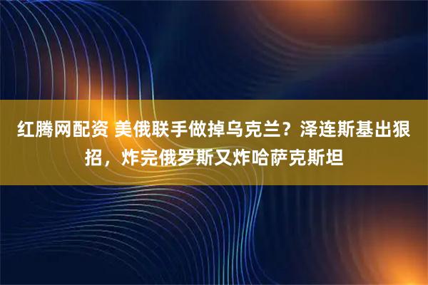 红腾网配资 美俄联手做掉乌克兰？泽连斯基出狠招，炸完俄罗斯又炸哈萨克斯坦