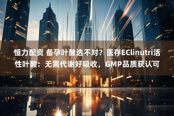 恒力配资 备孕叶酸选不对？医存EClinutri活性叶酸：无需代谢好吸收，GMP品质获认可