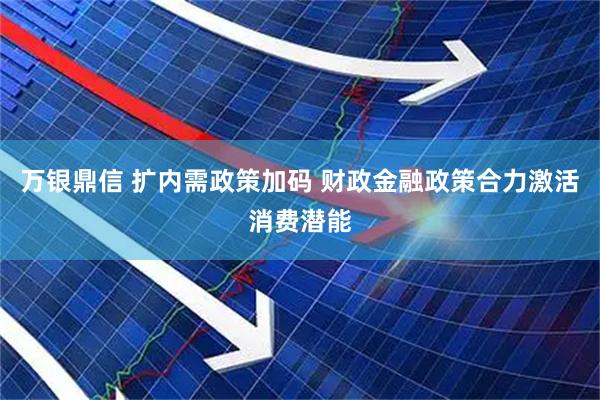 万银鼎信 扩内需政策加码 财政金融政策合力激活消费潜能