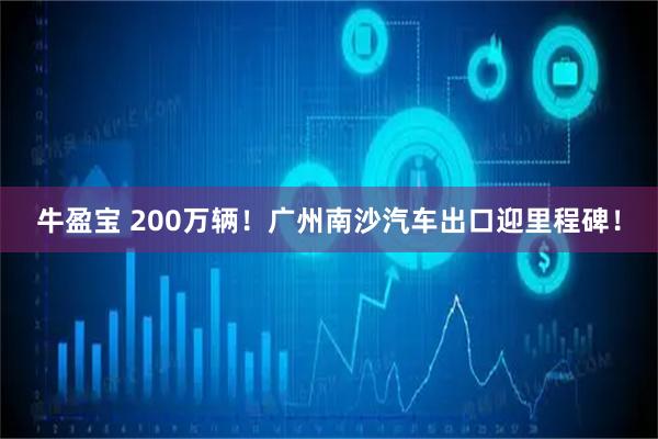 牛盈宝 200万辆！广州南沙汽车出口迎里程碑！