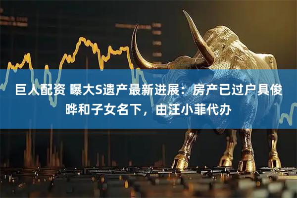 巨人配资 曝大S遗产最新进展：房产已过户具俊晔和子女名下，由汪小菲代办