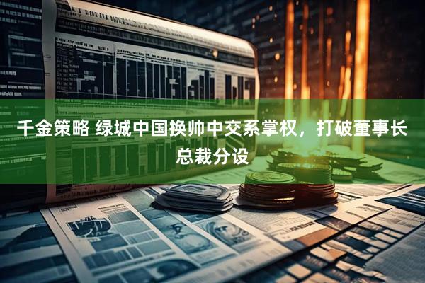 千金策略 绿城中国换帅中交系掌权，打破董事长总裁分设